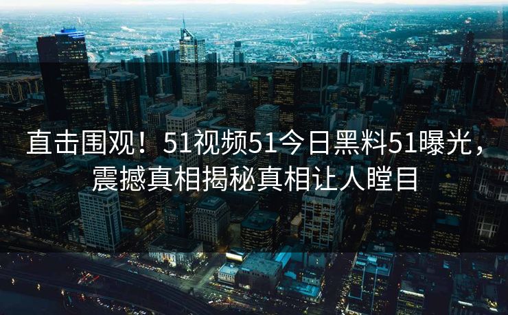 直击围观！51视频51今日黑料51曝光，震撼真相揭秘真相让人瞠目