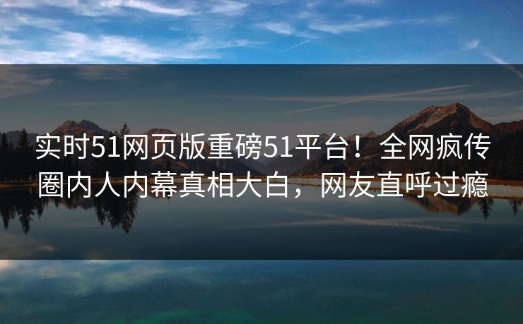 实时51网页版重磅51平台！全网疯传圈内人内幕真相大白，网友直呼过瘾