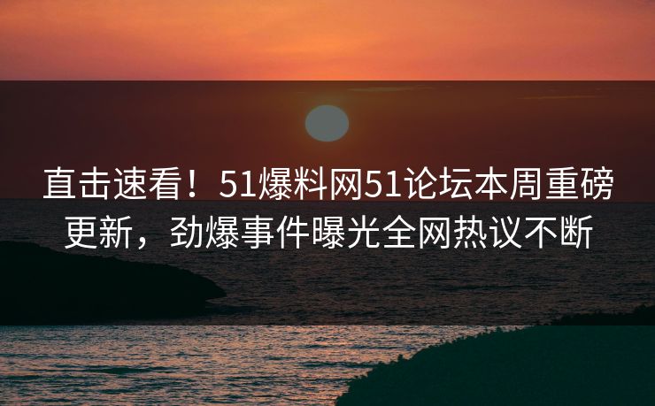直击速看！51爆料网51论坛本周重磅更新，劲爆事件曝光全网热议不断