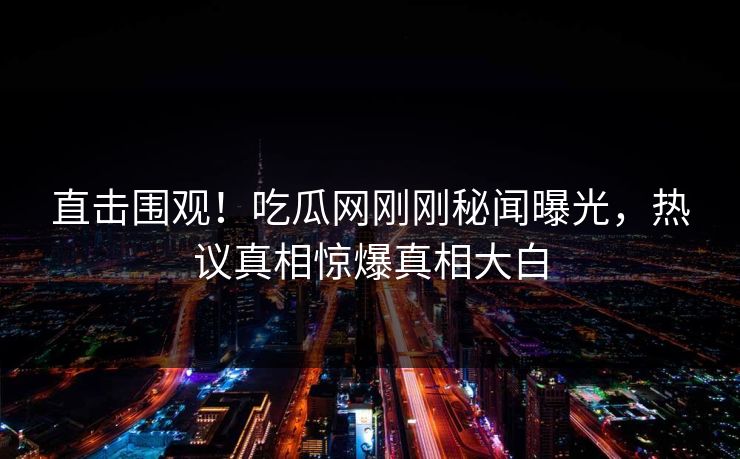 直击围观！吃瓜网刚刚秘闻曝光，热议真相惊爆真相大白
