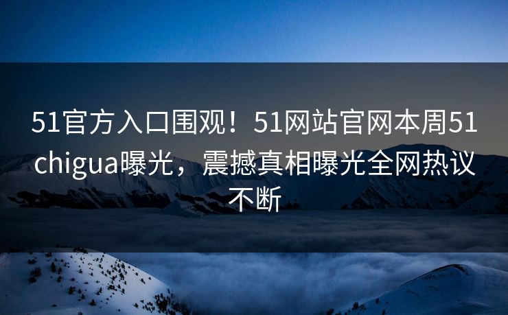 51官方入口围观！51网站官网本周51chigua曝光，震撼真相曝光全网热议不断