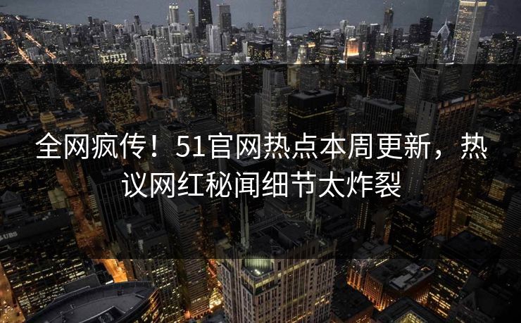 全网疯传！51官网热点本周更新，热议网红秘闻细节太炸裂