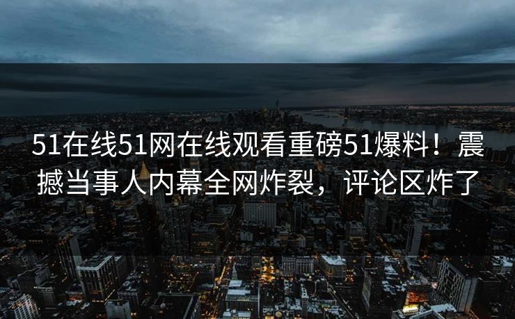 51在线51网在线观看重磅51爆料！震撼当事人内幕全网炸裂，评论区炸了
