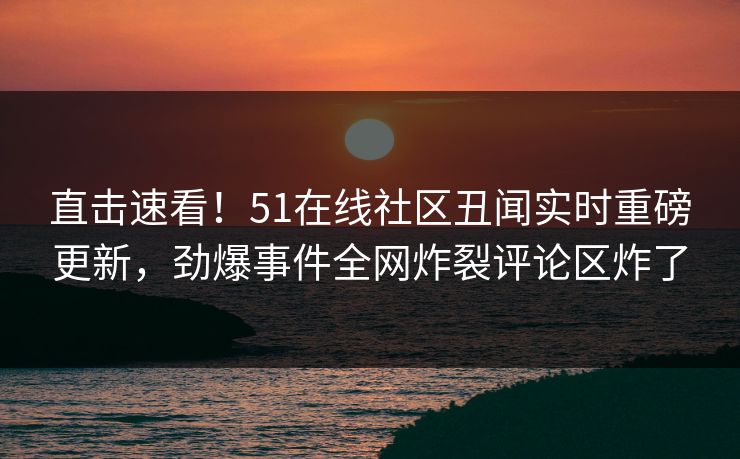 直击速看！51在线社区丑闻实时重磅更新，劲爆事件全网炸裂评论区炸了