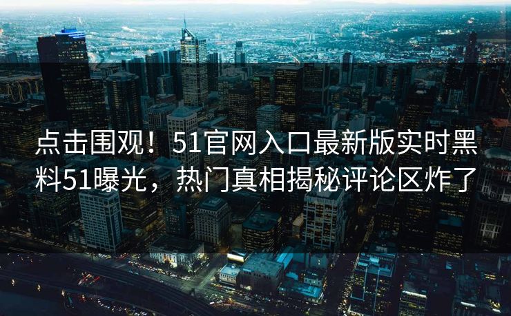点击围观！51官网入口最新版实时黑料51曝光，热门真相揭秘评论区炸了