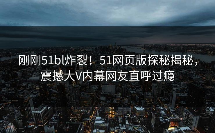 刚刚51bl炸裂！51网页版探秘揭秘，震撼大V内幕网友直呼过瘾