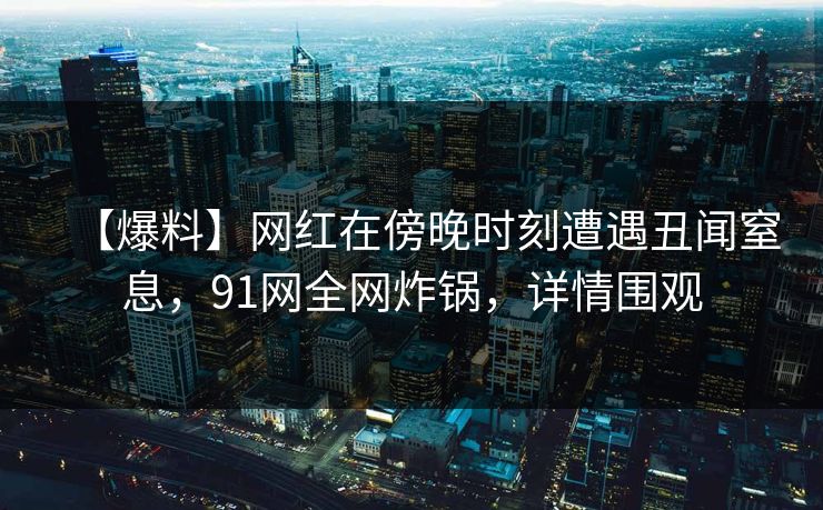 【爆料】网红在傍晚时刻遭遇丑闻窒息，91网全网炸锅，详情围观
