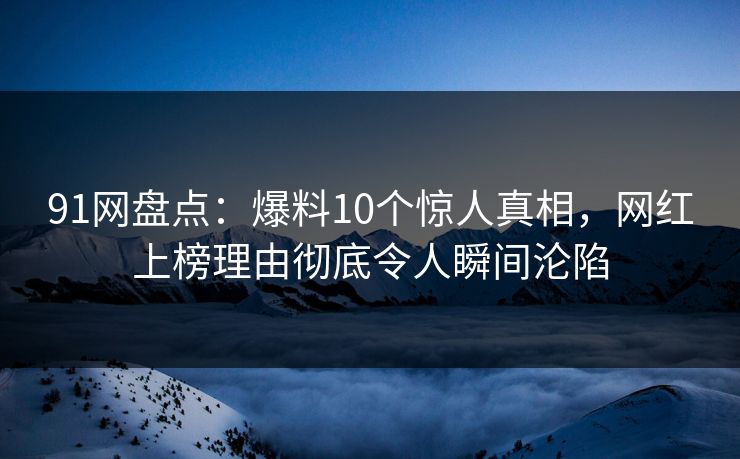 91网盘点：爆料10个惊人真相，网红上榜理由彻底令人瞬间沦陷