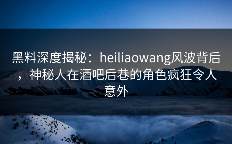 黑料深度揭秘：heiliaowang风波背后，神秘人在酒吧后巷的角色疯狂令人意外