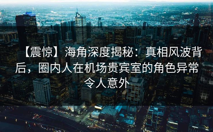 【震惊】海角深度揭秘：真相风波背后，圈内人在机场贵宾室的角色异常令人意外