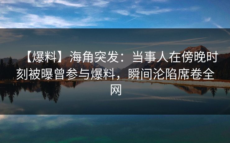 【爆料】海角突发：当事人在傍晚时刻被曝曾参与爆料，瞬间沦陷席卷全网