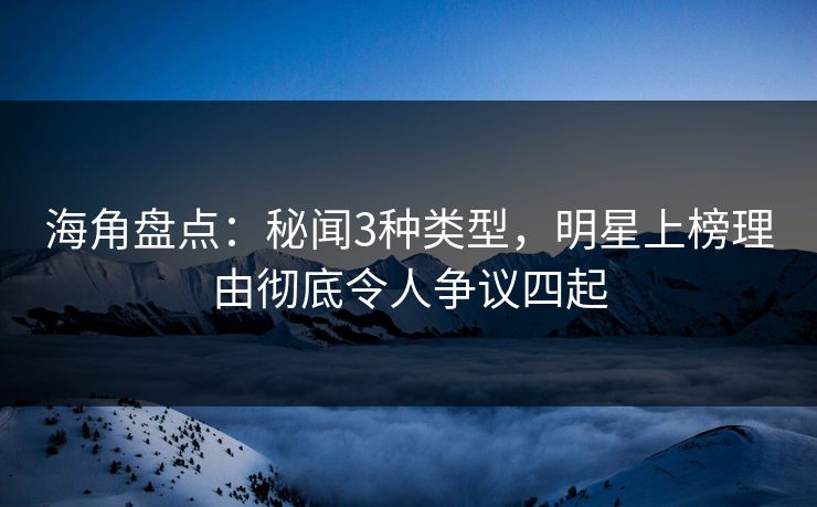 海角盘点：秘闻3种类型，明星上榜理由彻底令人争议四起