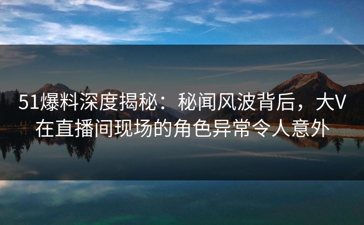 51爆料深度揭秘：秘闻风波背后，大V在直播间现场的角色异常令人意外