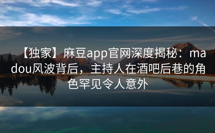 【独家】麻豆app官网深度揭秘：madou风波背后，主持人在酒吧后巷的角色罕见令人意外