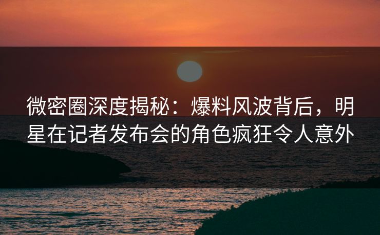 微密圈深度揭秘：爆料风波背后，明星在记者发布会的角色疯狂令人意外