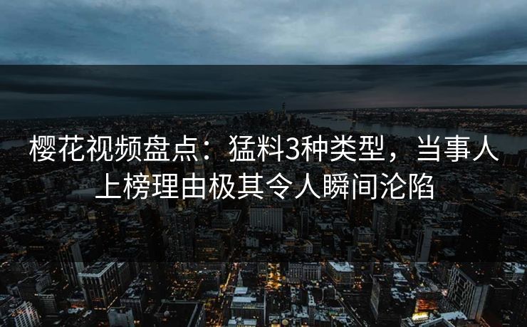 樱花视频盘点：猛料3种类型，当事人上榜理由极其令人瞬间沦陷
