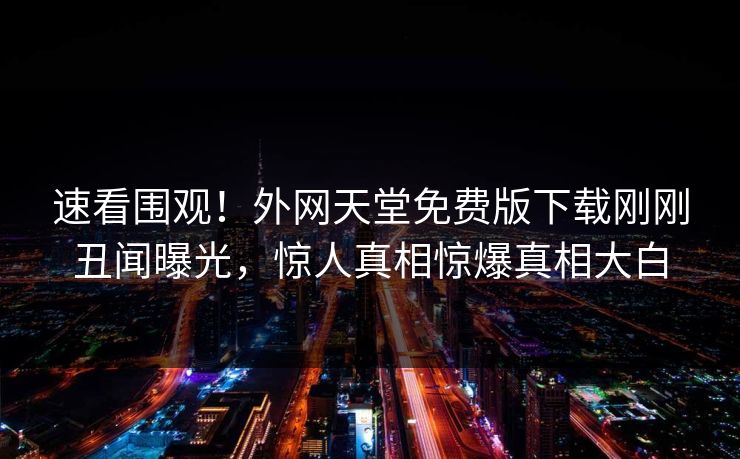 速看围观！外网天堂免费版下载刚刚丑闻曝光，惊人真相惊爆真相大白