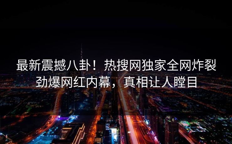 最新震撼八卦！热搜网独家全网炸裂劲爆网红内幕，真相让人瞠目