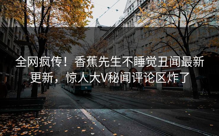 全网疯传！香蕉先生不睡觉丑闻最新更新，惊人大V秘闻评论区炸了