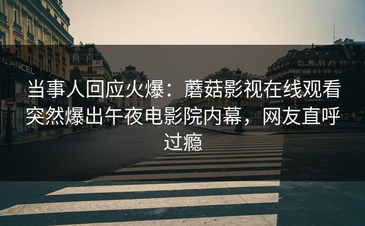 当事人回应火爆：蘑菇影视在线观看突然爆出午夜电影院内幕，网友直呼过瘾