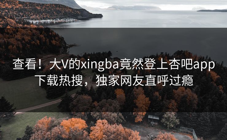 查看！大V的xingba竟然登上杏吧app下载热搜，独家网友直呼过瘾