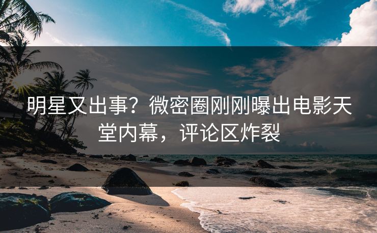 明星又出事？微密圈刚刚曝出电影天堂内幕，评论区炸裂