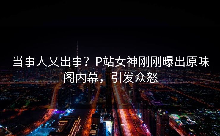 当事人又出事？P站女神刚刚曝出原味阁内幕，引发众怒