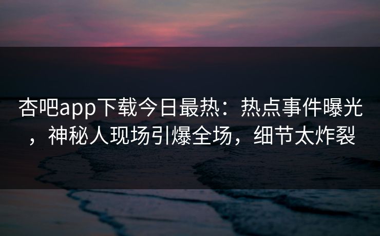 杏吧app下载今日最热：热点事件曝光，神秘人现场引爆全场，细节太炸裂