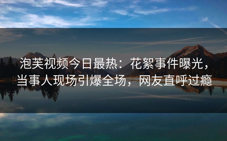 泡芙视频今日最热：花絮事件曝光，当事人现场引爆全场，网友直呼过瘾