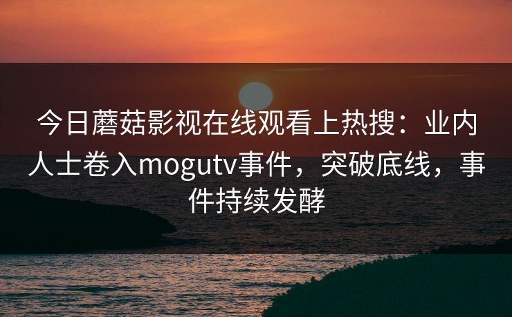 今日蘑菇影视在线观看上热搜：业内人士卷入mogutv事件，突破底线，事件持续发酵
