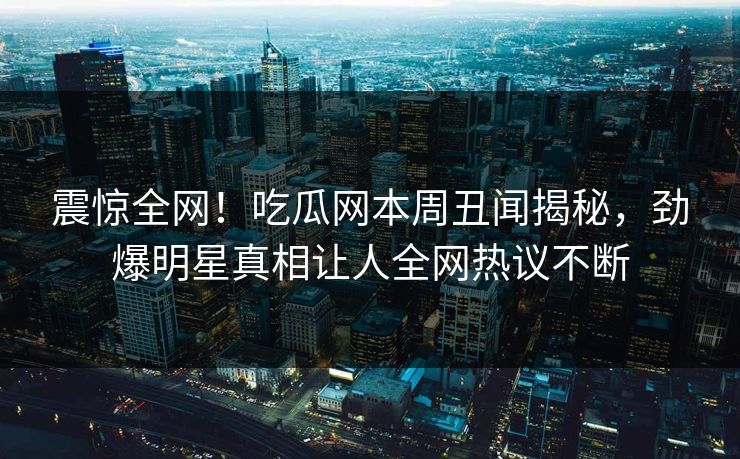 震惊全网！吃瓜网本周丑闻揭秘，劲爆明星真相让人全网热议不断