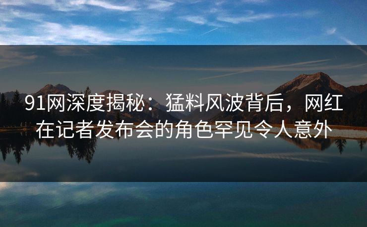 91网深度揭秘:猛料风波背后,网红在记者发布会的角色罕见令人意外 91网深度揭秘:猛料风波背后,网红在记者发布会的角色罕见令人意外