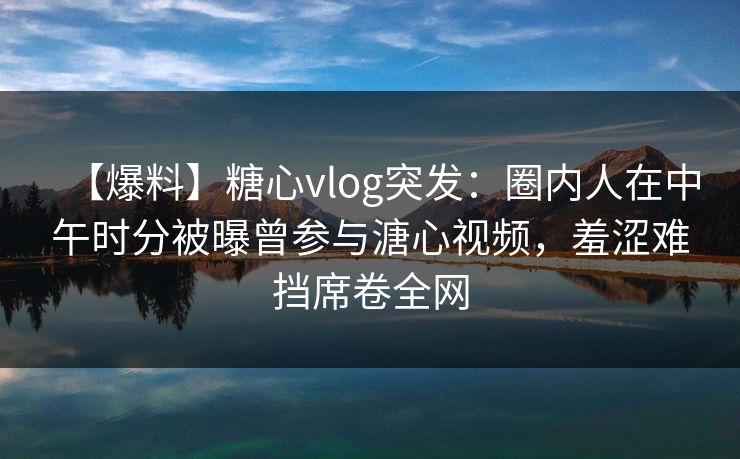 【爆料】糖心vlog突发：圈内人在中午时分被曝曾参与溏心视频，羞涩难挡席卷全网