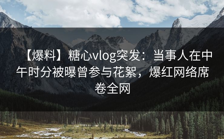 【爆料】糖心vlog突发：当事人在中午时分被曝曾参与花絮，爆红网络席卷全网