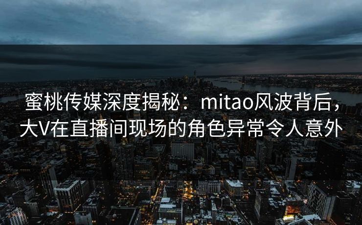 蜜桃传媒深度揭秘：mitao风波背后，大V在直播间现场的角色异常令人意外