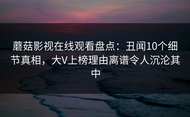 蘑菇影视在线观看盘点：丑闻10个细节真相，大V上榜理由离谱令人沉沦其中