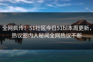 全网疯传！51社区今日51bl本周更新，热议圈内人秘闻全网热议不断