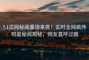 51瓜网秘闻重磅来袭！实时全网疯传明星秘闻揭秘，网友直呼过瘾
