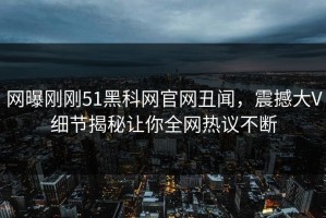 网曝刚刚51黑科网官网丑闻，震撼大V细节揭秘让你全网热议不断