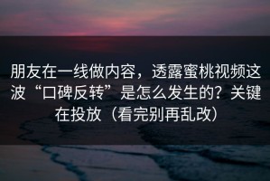 朋友在一线做内容，透露蜜桃视频这波“口碑反转”是怎么发生的？关键在投放（看完别再乱改）