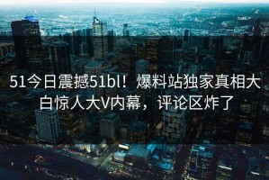 51今日震撼51bl！爆料站独家真相大白惊人大V内幕，评论区炸了