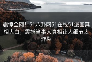 震惊全网！51八卦网51在线51漫画真相大白，震撼当事人真相让人细节太炸裂