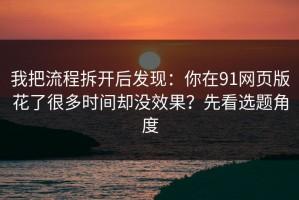 我把流程拆开后发现：你在91网页版花了很多时间却没效果？先看选题角度