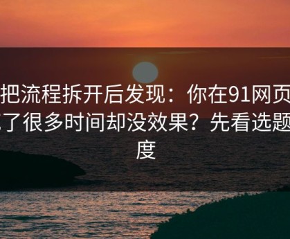 我把流程拆开后发现：你在91网页版花了很多时间却没效果？先看选题角度