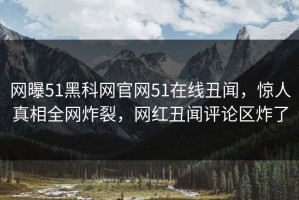 网曝51黑科网官网51在线丑闻，惊人真相全网炸裂，网红丑闻评论区炸了