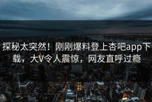 探秘太突然！刚刚爆料登上杏吧app下载，大V令人震惊，网友直呼过瘾