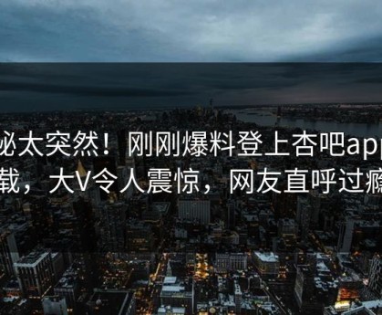探秘太突然！刚刚爆料登上杏吧app下载，大V令人震惊，网友直呼过瘾