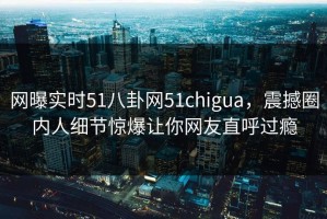 网曝实时51八卦网51chigua，震撼圈内人细节惊爆让你网友直呼过瘾