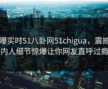 网曝实时51八卦网51chigua，震撼圈内人细节惊爆让你网友直呼过瘾