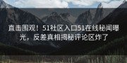 直击围观！51社区入口51在线秘闻曝光，反差真相揭秘评论区炸了